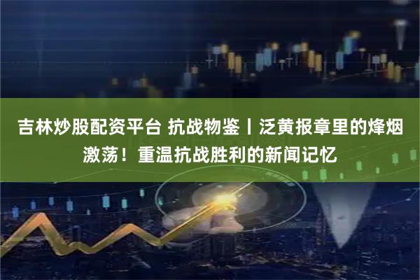 吉林炒股配资平台 抗战物鉴丨泛黄报章里的烽烟激荡！重温抗战胜利的新闻记忆