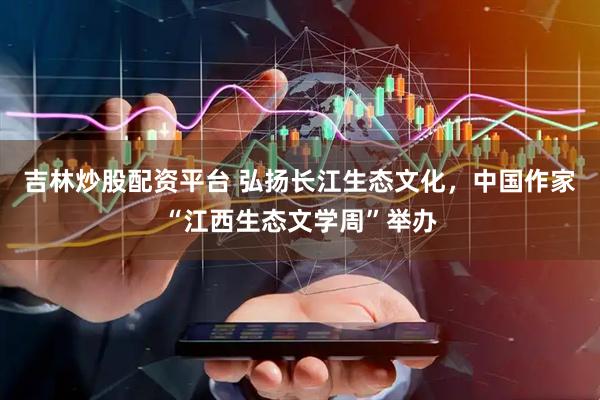 吉林炒股配资平台 弘扬长江生态文化，中国作家“江西生态文学周”举办