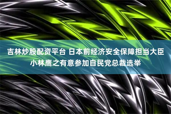 吉林炒股配资平台 日本前经济安全保障担当大臣小林鹰之有意参加自民党总裁选举