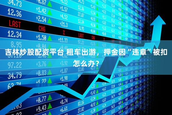 吉林炒股配资平台 租车出游，押金因“违章”被扣怎么办？