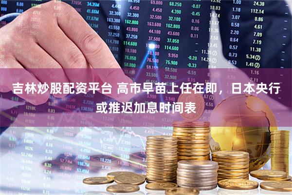 吉林炒股配资平台 高市早苗上任在即，日本央行或推迟加息时间表