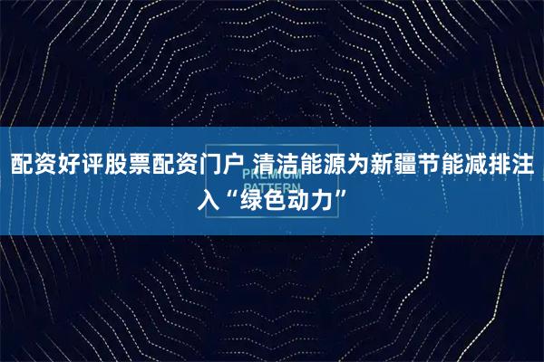 配资好评股票配资门户 清洁能源为新疆节能减排注入“绿色动力”