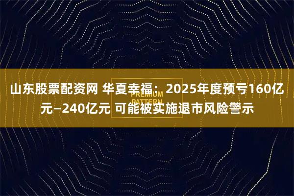 山东股票配资网 华夏幸福：2025年度预亏160亿元—240亿元 可能被实施退市风险警示