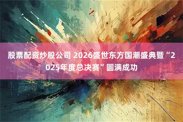 股票配资炒股公司 2026盛世东方国潮盛典暨“2025年度总决赛”圆满成功