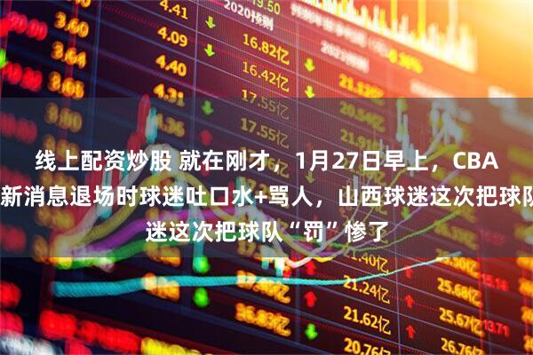 线上配资炒股 就在刚才，1月27日早上，CBA北京队传来新消息退场时球迷吐口水+骂人，山西球迷这次把球队“罚”惨了