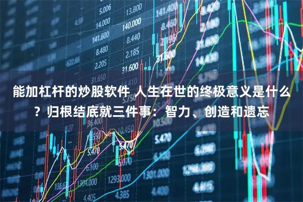能加杠杆的炒股软件 人生在世的终极意义是什么？归根结底就三件事：智力、创造和遗忘