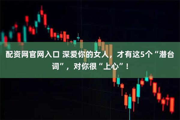 配资网官网入口 深爱你的女人，才有这5个“潜台词”，对你很“上心”！