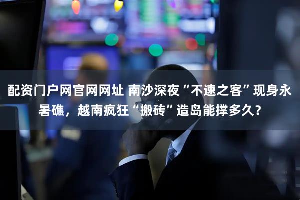 配资门户网官网网址 南沙深夜“不速之客”现身永暑礁，越南疯狂“搬砖”造岛能撑多久？