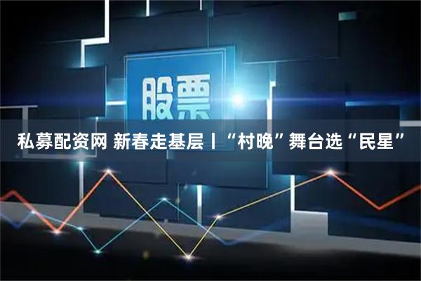 私募配资网 新春走基层丨“村晚”舞台选“民星”