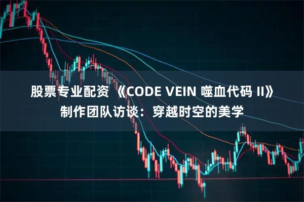 股票专业配资 《CODE VEIN 噬血代码 II》制作团队访谈：穿越时空的美学