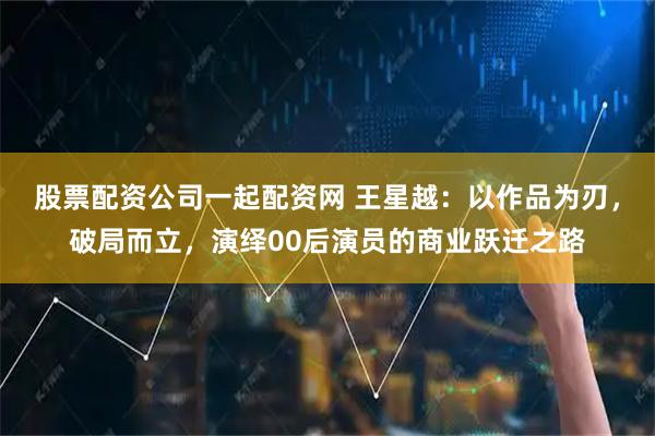 股票配资公司一起配资网 王星越：以作品为刃，破局而立，演绎00后演员的商业跃迁之路