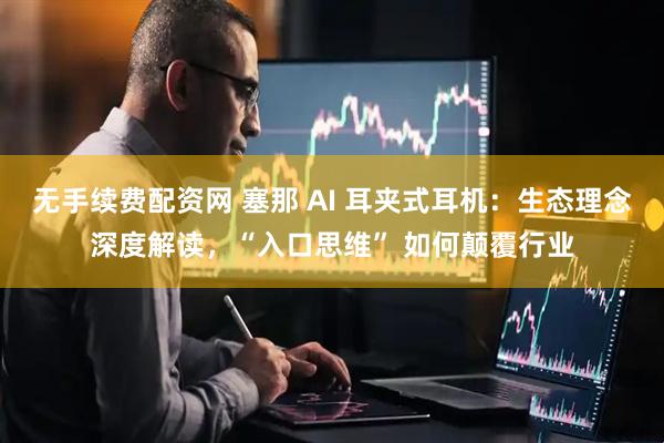 无手续费配资网 塞那 AI 耳夹式耳机：生态理念深度解读，“入口思维” 如何颠覆行业