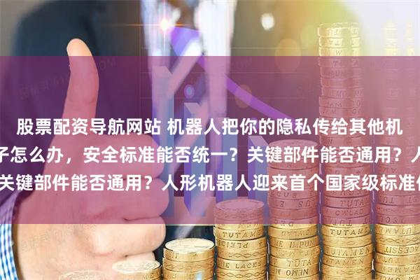 股票配资导航网站 机器人把你的隐私传给其他机器人怎么办？它伤到孩子怎么办，安全标准能否统一？关键部件能否通用？人形机器人迎来首个国家级标准体系！