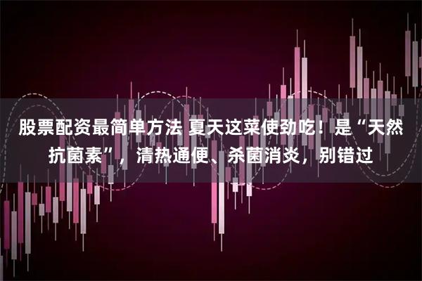 股票配资最简单方法 夏天这菜使劲吃！是“天然抗菌素”，清热通便、杀菌消炎，别错过