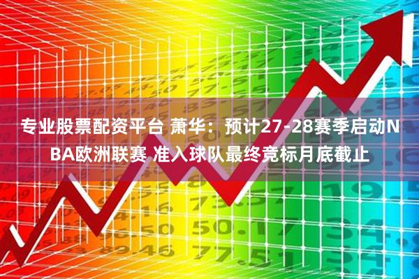 专业股票配资平台 萧华：预计27-28赛季启动NBA欧洲联赛 准入球队最终竞标月底截止