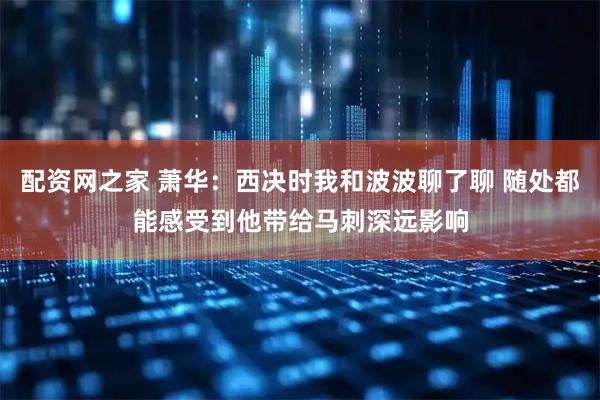 配资网之家 萧华：西决时我和波波聊了聊 随处都能感受到他带给马刺深远影响