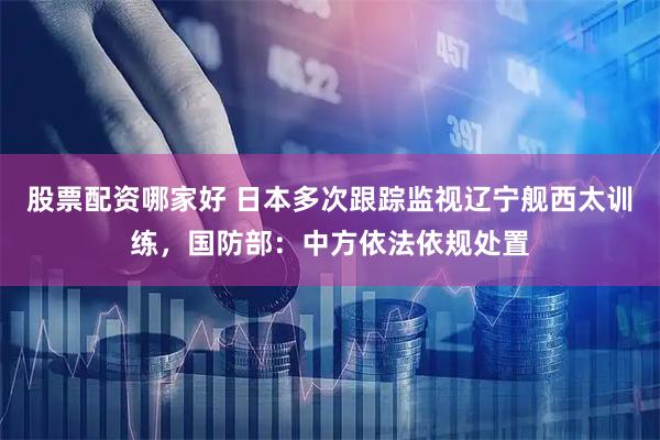 股票配资哪家好 日本多次跟踪监视辽宁舰西太训练，国防部：中方依法依规处置