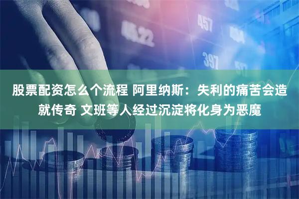 股票配资怎么个流程 阿里纳斯：失利的痛苦会造就传奇 文班等人经过沉淀将化身为恶魔