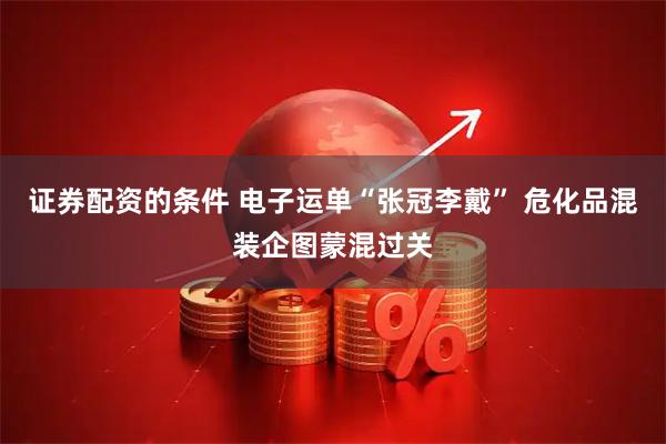 证券配资的条件 电子运单“张冠李戴” 危化品混装企图蒙混过关
