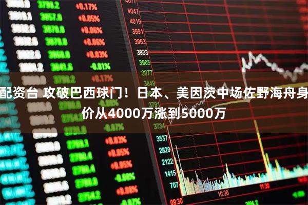 配资台 攻破巴西球门！日本、美因茨中场佐野海舟身价从4000万涨到5000万