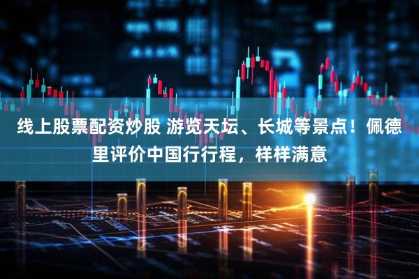 线上股票配资炒股 游览天坛、长城等景点！佩德里评价中国行行程，样样满意
