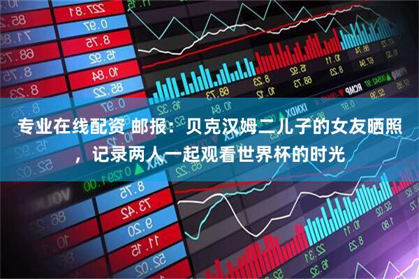 专业在线配资 邮报：贝克汉姆二儿子的女友晒照，记录两人一起观看世界杯的时光